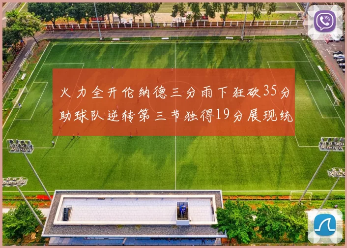 火力全开伦纳德三分雨下狂砍35分助球队逆转第三节独得19分展现统治力