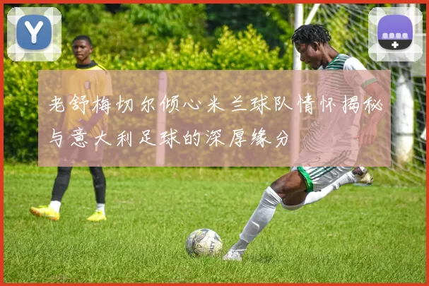 老舒梅切尔倾心米兰球队情怀揭秘与意大利足球的深厚缘分