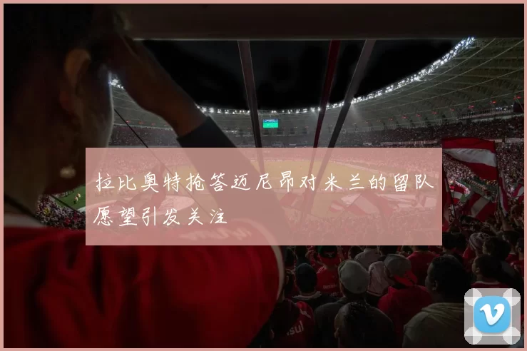 拉比奥特抢答迈尼昂对米兰的留队愿望引发关注