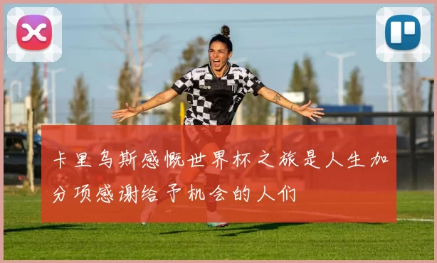 卡里乌斯感慨世界杯之旅是人生加分项感谢给予机会的人们