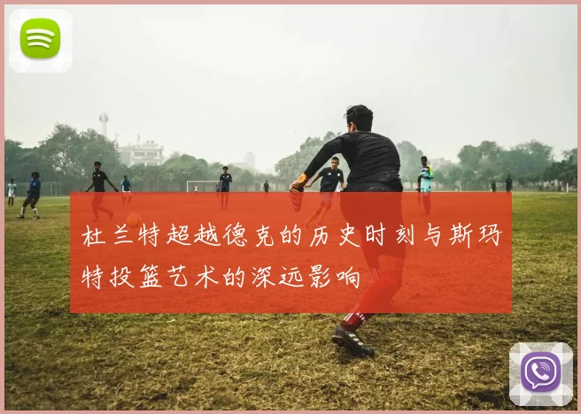 杜兰特超越德克的历史时刻与斯玛特投篮艺术的深远影响