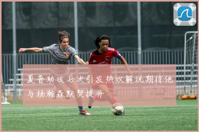 夏普助攻七次引发热议解说期待他与杨瀚森默契提升