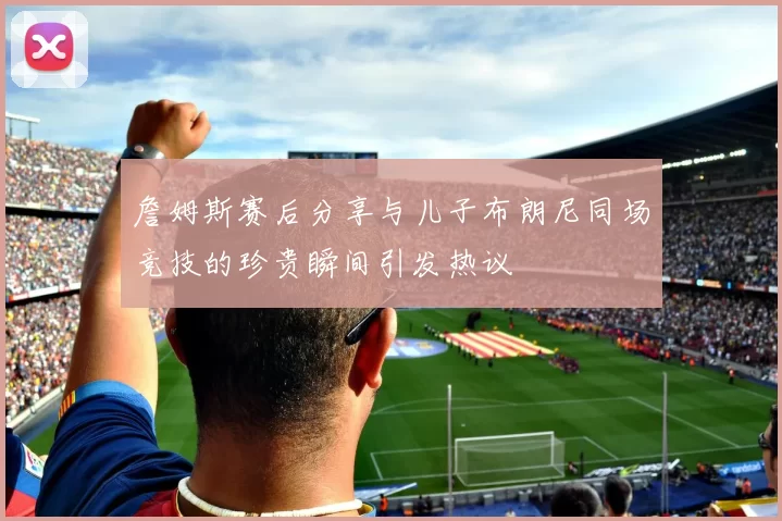 詹姆斯赛后分享与儿子布朗尼同场竞技的珍贵瞬间引发热议
