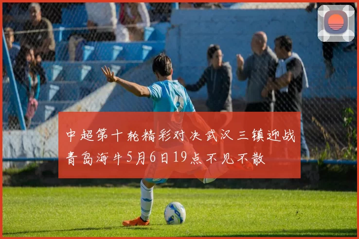 中超第十轮精彩对决武汉三镇迎战青岛海牛5月6日19点不见不散